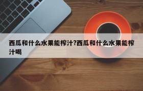 西瓜和什么水果能榨汁?西瓜和什么水果能榨汁喝